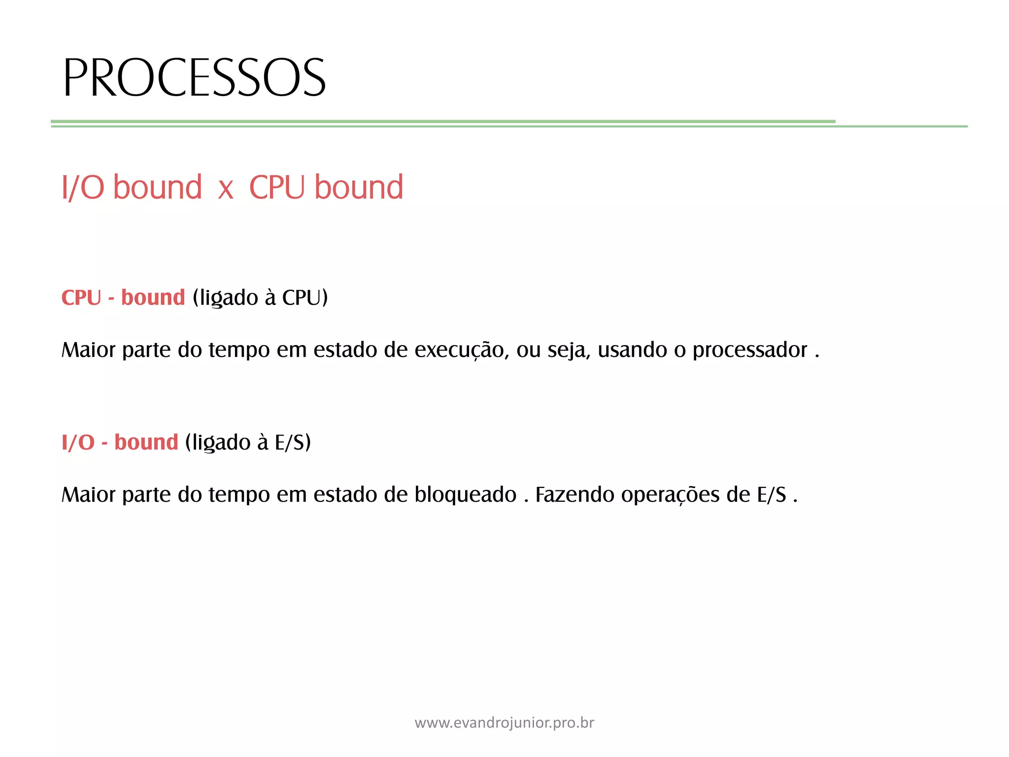 PROCESSOS
CPU - bound (ligado à CPU)
Maior parte do tempo em estado de execução, ou seja, usando o processador .
I/O bound x CPU bound
www.evandrojunior.pro.br
I/O - bound (ligado à E/S)
Maior parte do tempo em estado de bloqueado . Fazendo operações de E/S .
 