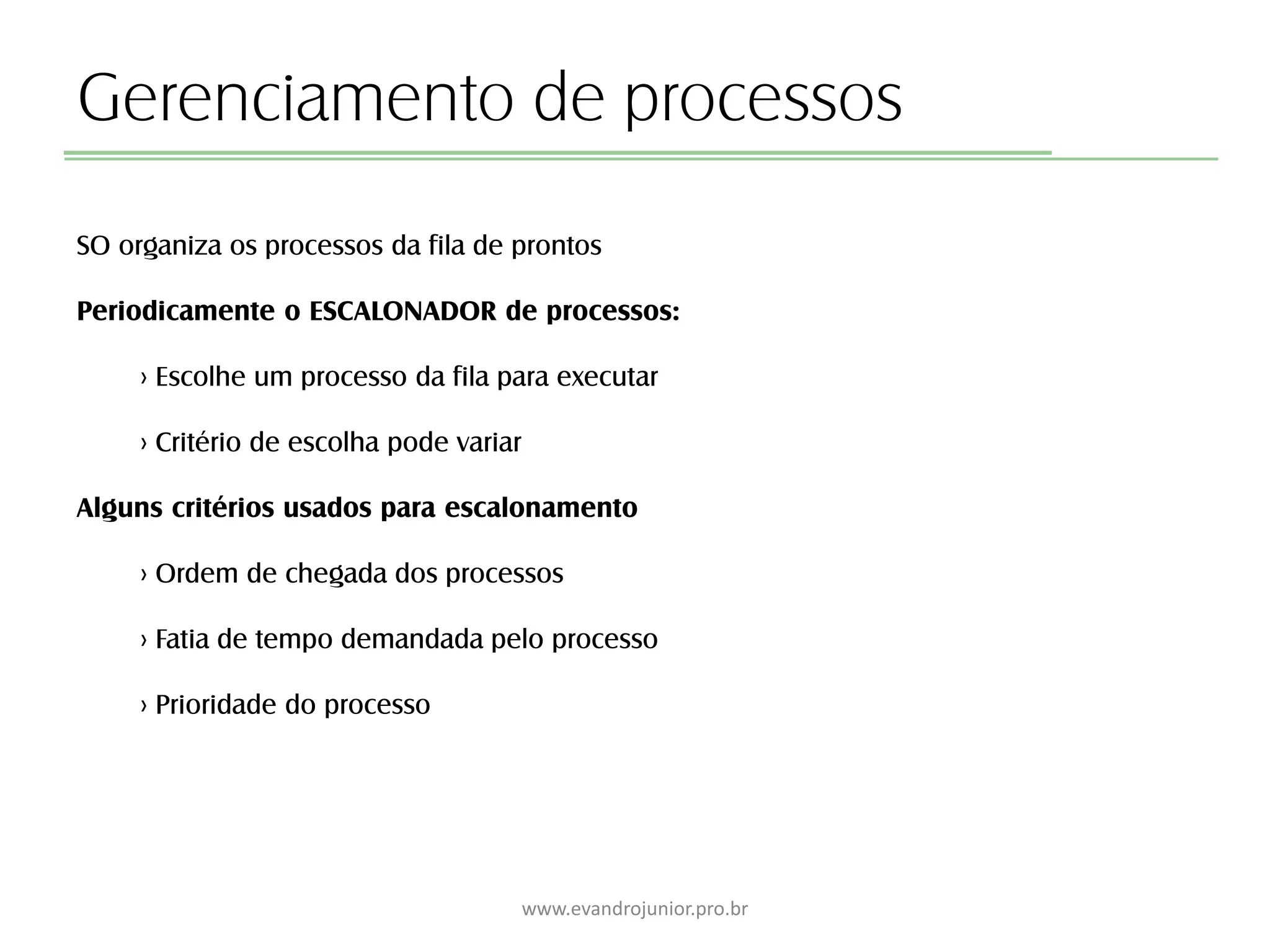 Gerenciamento de processos
SO organiza os processos da fila de prontos
Periodicamente o ESCALONADOR de processos:
› Escolhe um processo da fila para executar
› Critério de escolha pode variar
Alguns critérios usados para escalonamento
› Ordem de chegada dos processos
› Fatia de tempo demandada pelo processo
› Prioridade do processo
www.evandrojunior.pro.br
 