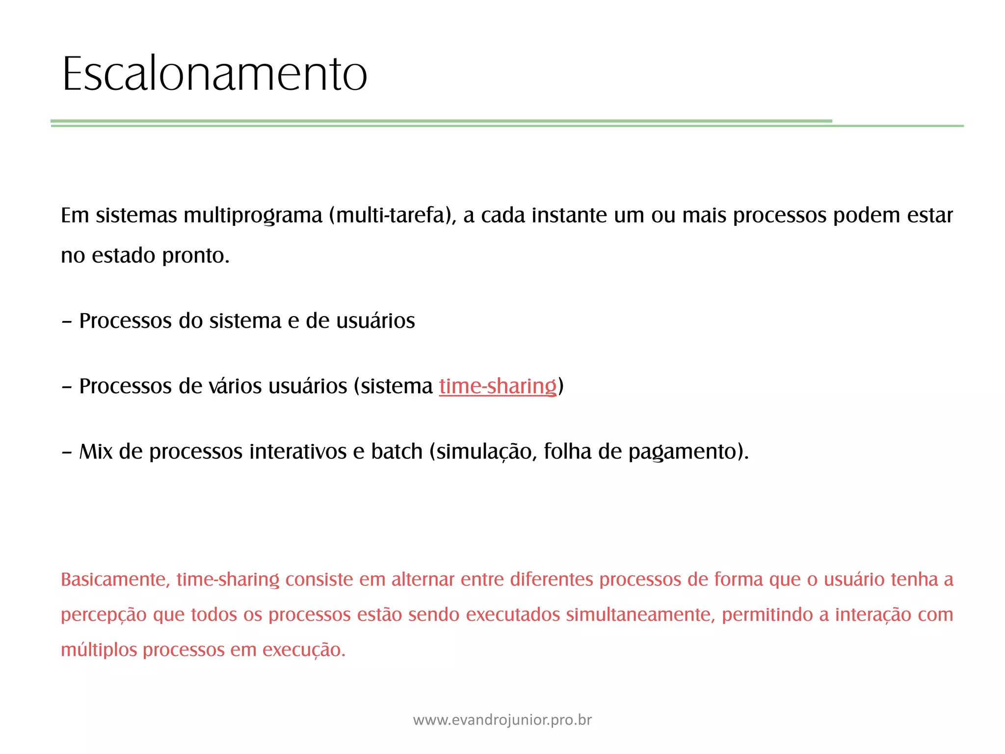 Escalonamento
Em sistemas multiprograma (multi-tarefa), a cada instante um ou mais processos podem estar
no estado pronto.
– Processos do sistema e de usuários
– Processos de vários usuários (sistema time-sharing)
– Mix de processos interativos e batch (simulação, folha de pagamento).
Basicamente, time-sharing consiste em alternar entre diferentes processos de forma que o usuário tenha a
percepção que todos os processos estão sendo executados simultaneamente, permitindo a interação com
múltiplos processos em execução.
www.evandrojunior.pro.br
 