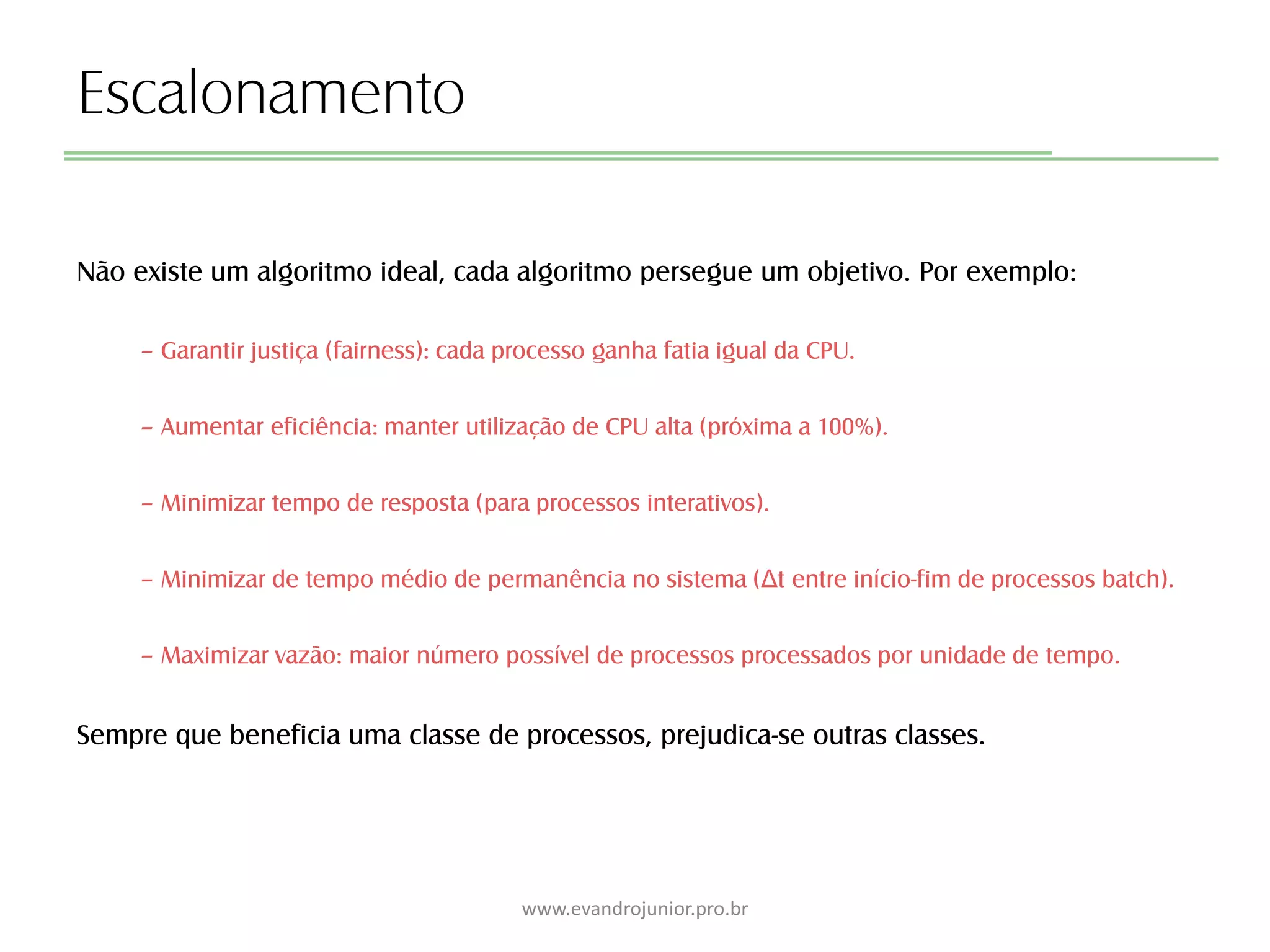 Escalonamento
Não existe um algoritmo ideal, cada algoritmo persegue um objetivo. Por exemplo:
– Garantir justiça (fairness): cada processo ganha fatia igual da CPU.
– Aumentar eficiência: manter utilização de CPU alta (próxima a 100%).
– Minimizar tempo de resposta (para processos interativos).
– Minimizar de tempo médio de permanência no sistema (Δt entre início-fim de processos batch).
– Maximizar vazão: maior número possível de processos processados por unidade de tempo.
Sempre que beneficia uma classe de processos, prejudica-se outras classes.
www.evandrojunior.pro.br
 