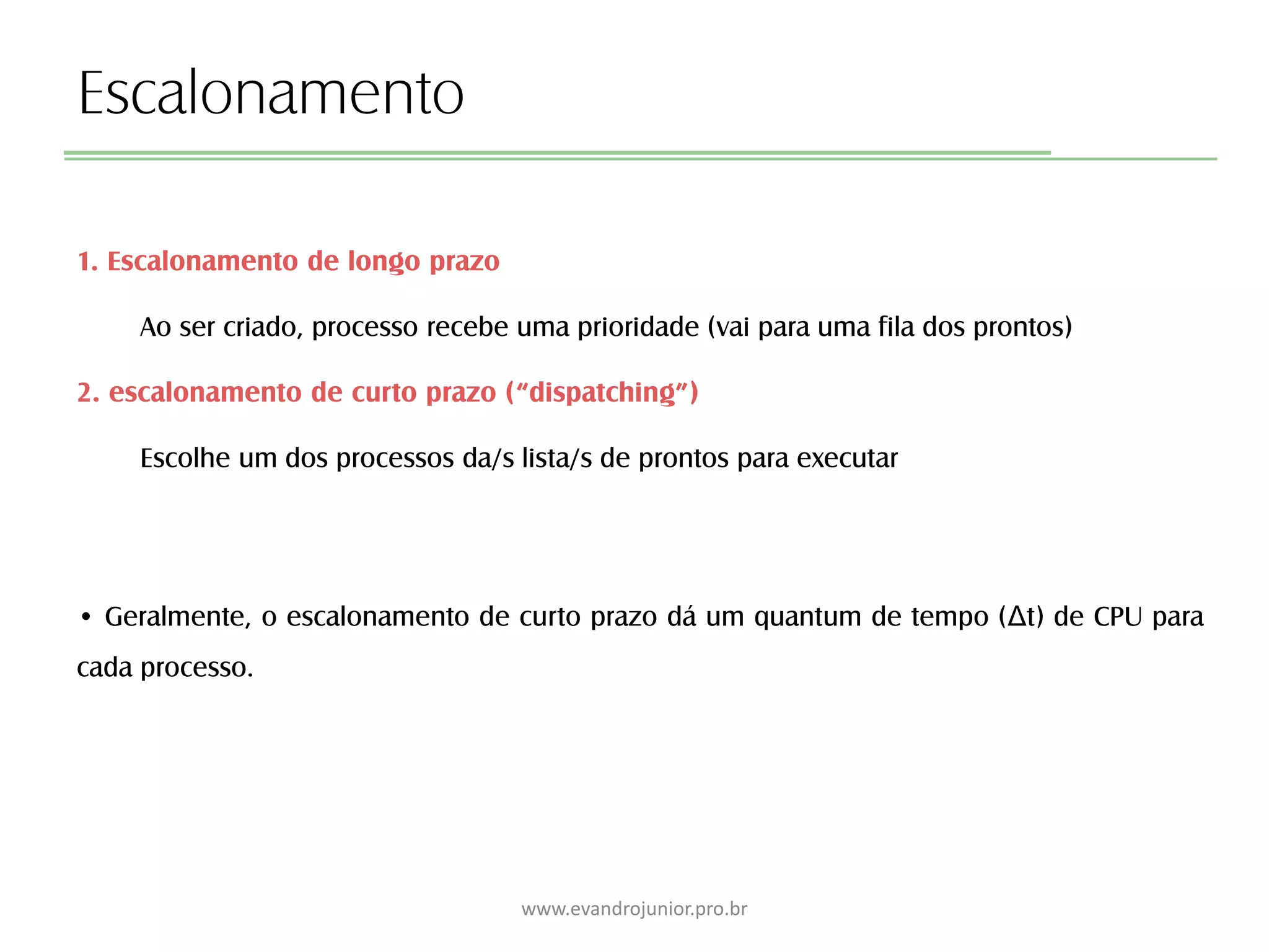 Escalonamento
1. Escalonamento de longo prazo
Ao ser criado, processo recebe uma prioridade (vai para uma fila dos prontos)
2. escalonamento de curto prazo (“dispatching”)
Escolhe um dos processos da/s lista/s de prontos para executar
• Geralmente, o escalonamento de curto prazo dá um quantum de tempo (Δt) de CPU para
cada processo.
www.evandrojunior.pro.br
 