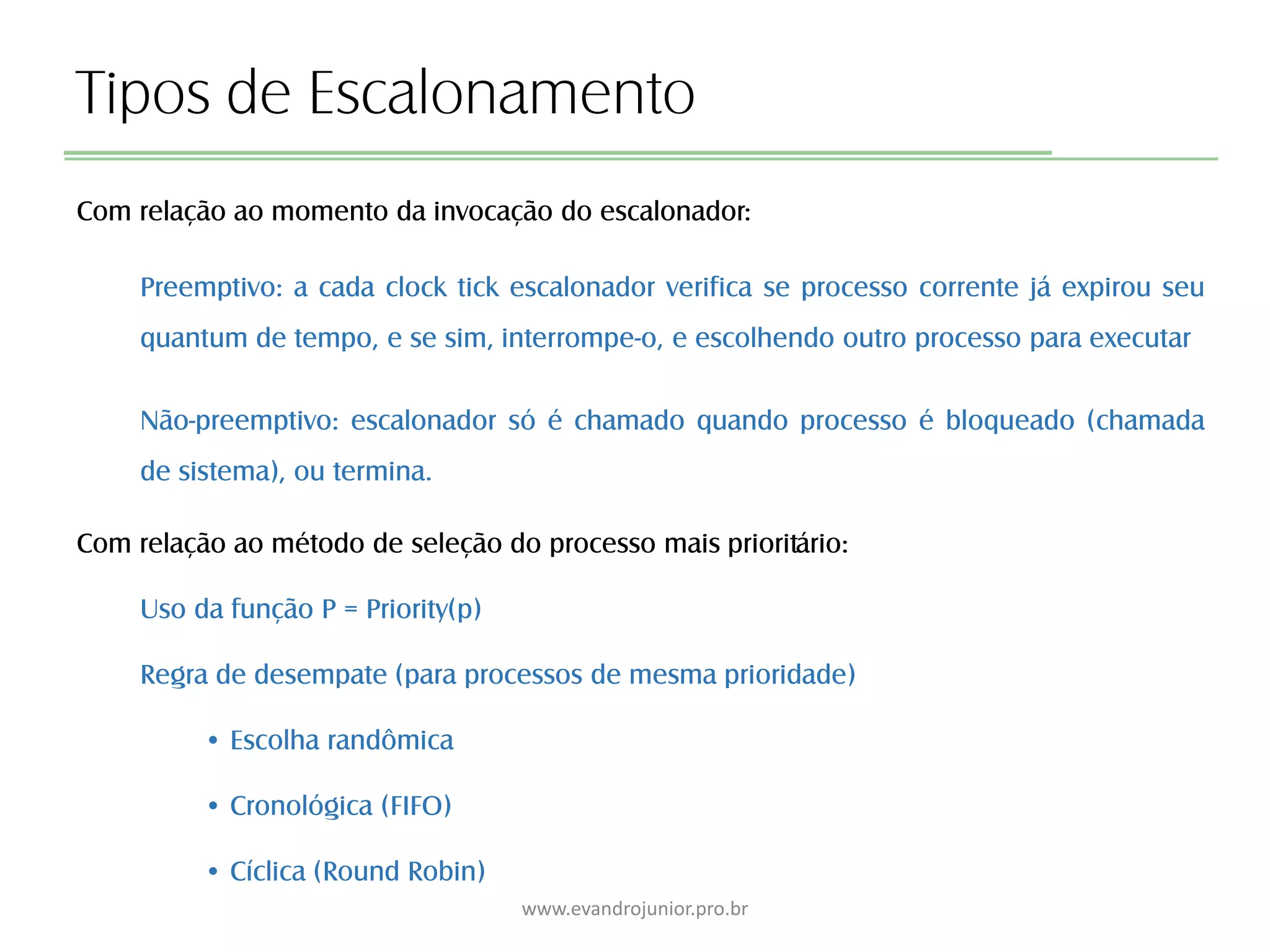 Tipos de Escalonamento
Com relação ao momento da invocação do escalonador:
Preemptivo: a cada clock tick escalonador verifica se processo corrente já expirou seu
quantum de tempo, e se sim, interrompe-o, e escolhendo outro processo para executar
Não-preemptivo: escalonador só é chamado quando processo é bloqueado (chamada
de sistema), ou termina.
Com relação ao método de seleção do processo mais prioritário:
Uso da função P = Priority(p)
Regra de desempate (para processos de mesma prioridade)
• Escolha randômica
• Cronológica (FIFO)
• Cíclica (Round Robin)
www.evandrojunior.pro.br
 