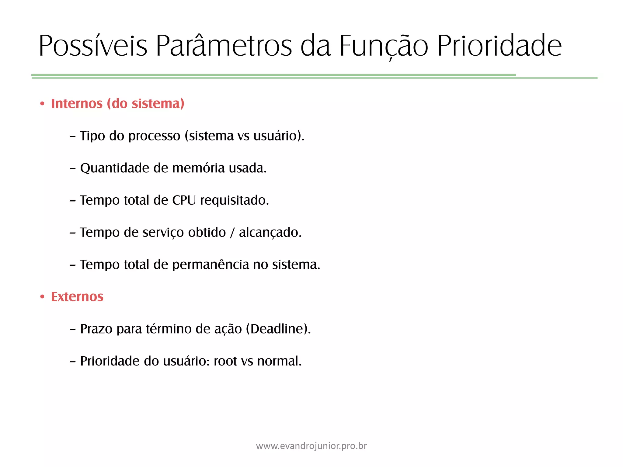 Possíveis Parâmetros da Função Prioridade
• Internos (do sistema)
– Tipo do processo (sistema vs usuário).
– Quantidade de memória usada.
– Tempo total de CPU requisitado.
– Tempo de serviço obtido / alcançado.
– Tempo total de permanência no sistema.
• Externos
– Prazo para término de ação (Deadline).
– Prioridade do usuário: root vs normal.
www.evandrojunior.pro.br
 