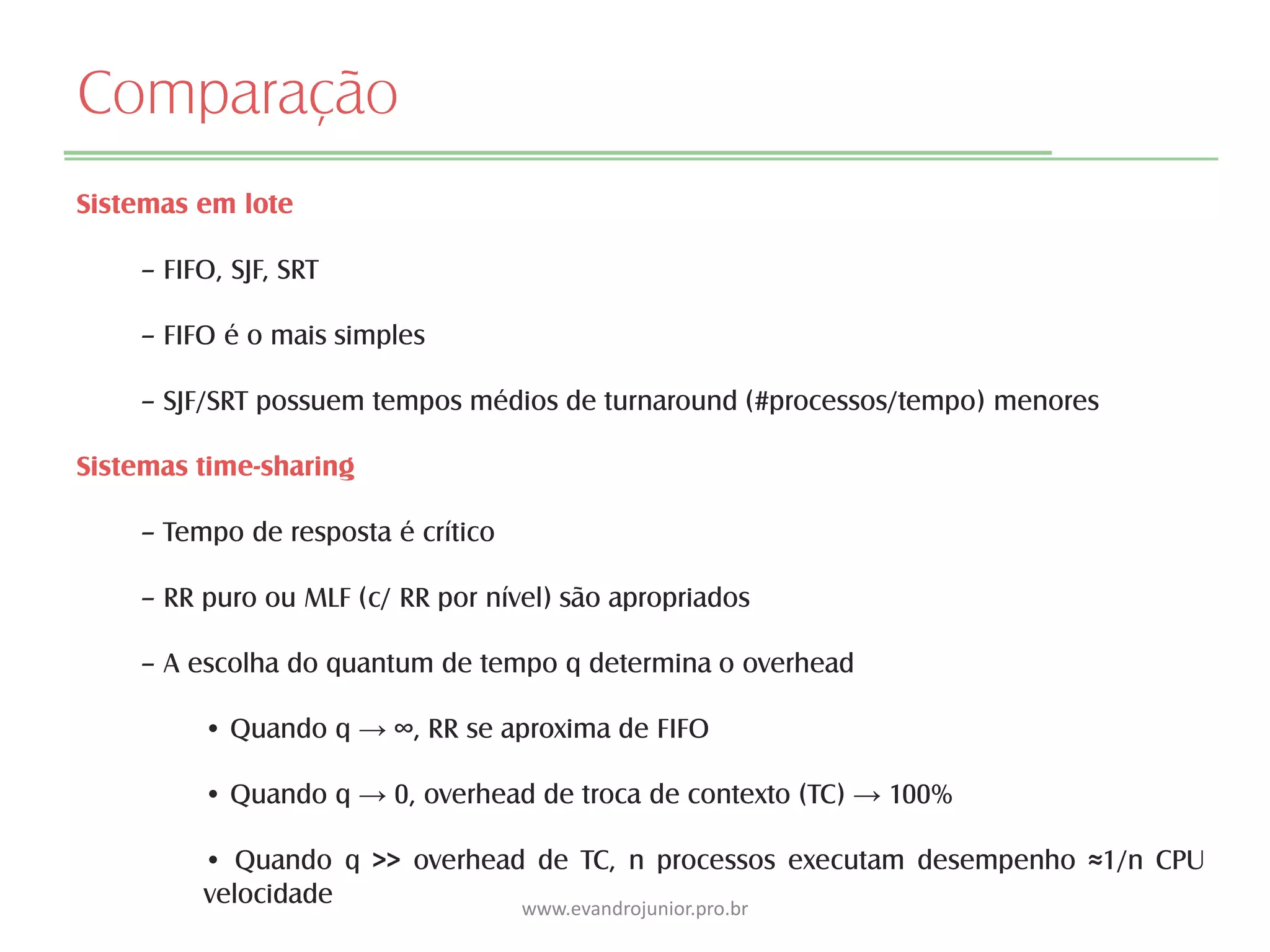 Comparação
Sistemas em lote
– FIFO, SJF, SRT
– FIFO é o mais simples
– SJF/SRT possuem tempos médios de turnaround (#processos/tempo) menores
Sistemas time-sharing
– Tempo de resposta é crítico
– RR puro ou MLF (c/ RR por nível) são apropriados
– A escolha do quantum de tempo q determina o overhead
• Quando q → ∞, RR se aproxima de FIFO
• Quando q → 0, overhead de troca de contexto (TC) → 100%
• Quando q >> overhead de TC, n processos executam desempenho ≈1/n CPU
velocidade www.evandrojunior.pro.br
 