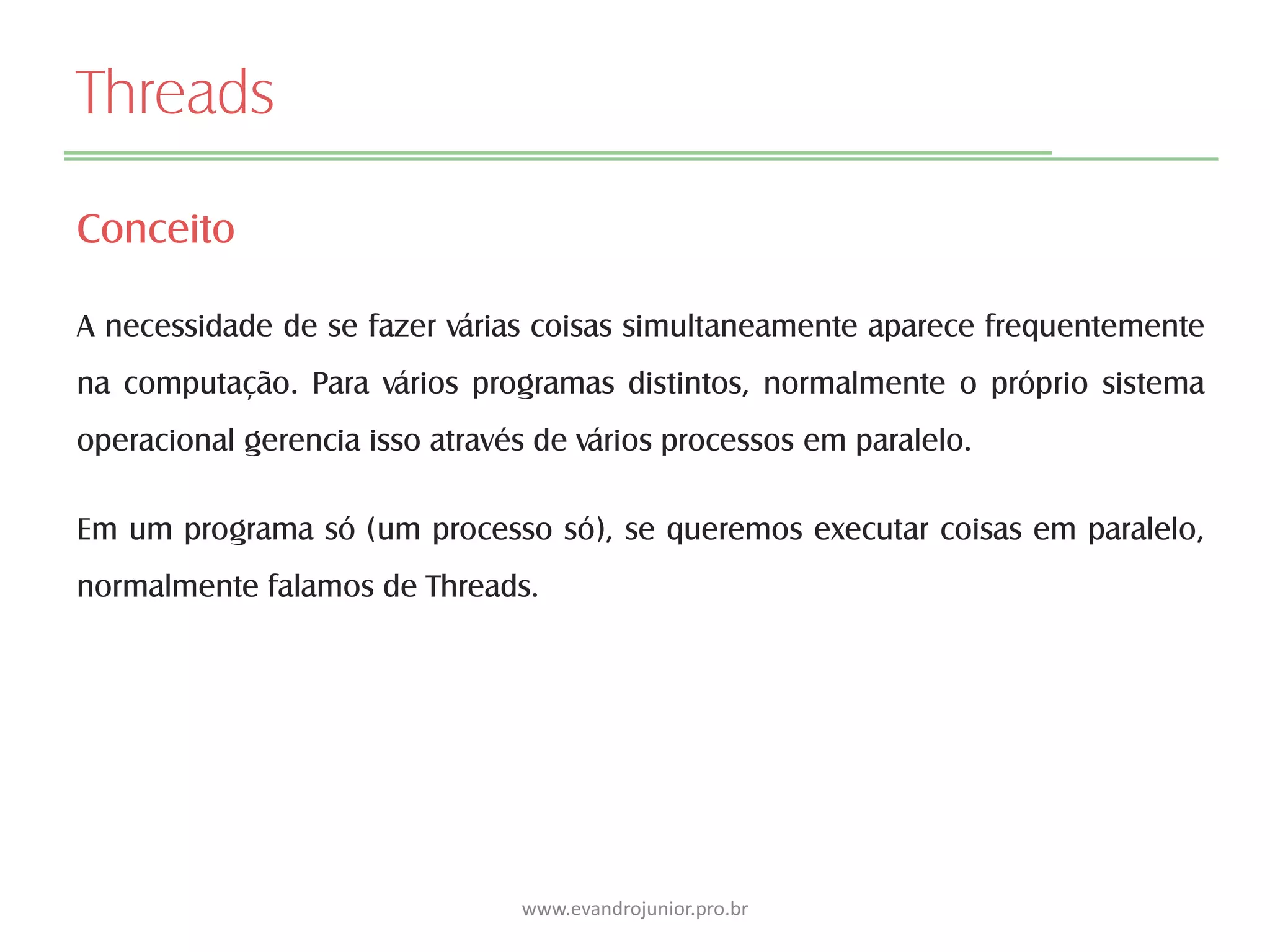 Threads
Conceito
A necessidade de se fazer várias coisas simultaneamente aparece frequentemente
na computação. Para vários programas distintos, normalmente o próprio sistema
operacional gerencia isso através de vários processos em paralelo.
Em um programa só (um processo só), se queremos executar coisas em paralelo,
normalmente falamos de Threads.
www.evandrojunior.pro.br
 