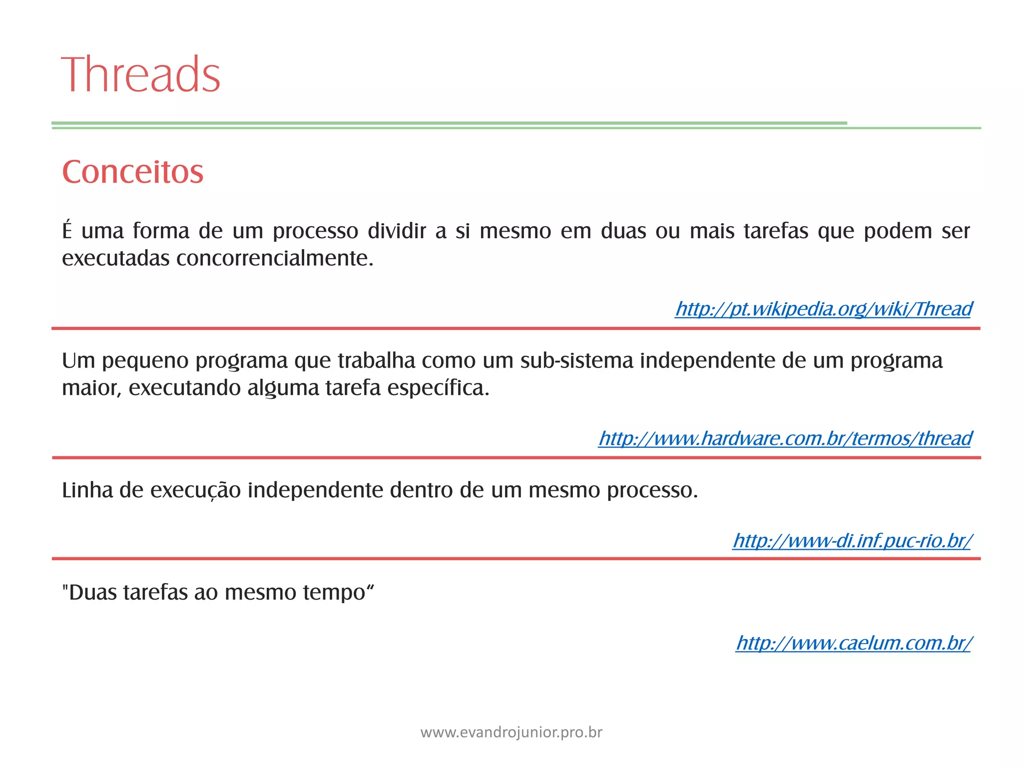 Threads
Conceitos
É uma forma de um processo dividir a si mesmo em duas ou mais tarefas que podem ser
executadas concorrencialmente.
http://pt.wikipedia.org/wiki/Thread
Um pequeno programa que trabalha como um sub-sistema independente de um programa
maior, executando alguma tarefa específica.
http://www.hardware.com.br/termos/thread
Linha de execução independente dentro de um mesmo processo.
http://www-di.inf.puc-rio.br/
"Duas tarefas ao mesmo tempo“
http://www.caelum.com.br/
www.evandrojunior.pro.br
 