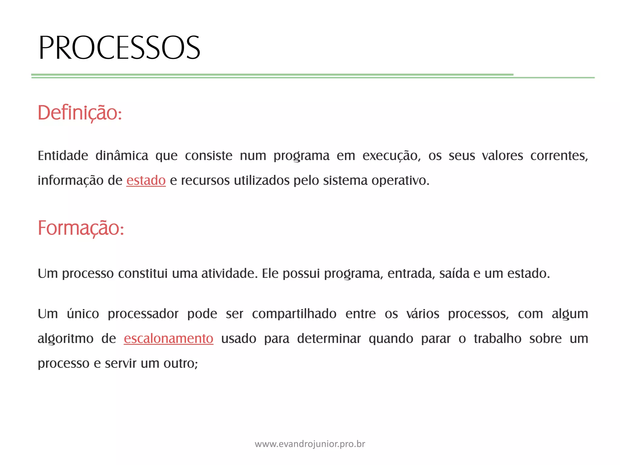 PROCESSOS
Entidade dinâmica que consiste num programa em execução, os seus valores correntes,
informação de estado e recursos utilizados pelo sistema operativo.
Formação:
Um processo constitui uma atividade. Ele possui programa, entrada, saída e um estado.
Um único processador pode ser compartilhado entre os vários processos, com algum
algoritmo de escalonamento usado para determinar quando parar o trabalho sobre um
processo e servir um outro;
Definição:
www.evandrojunior.pro.br
 