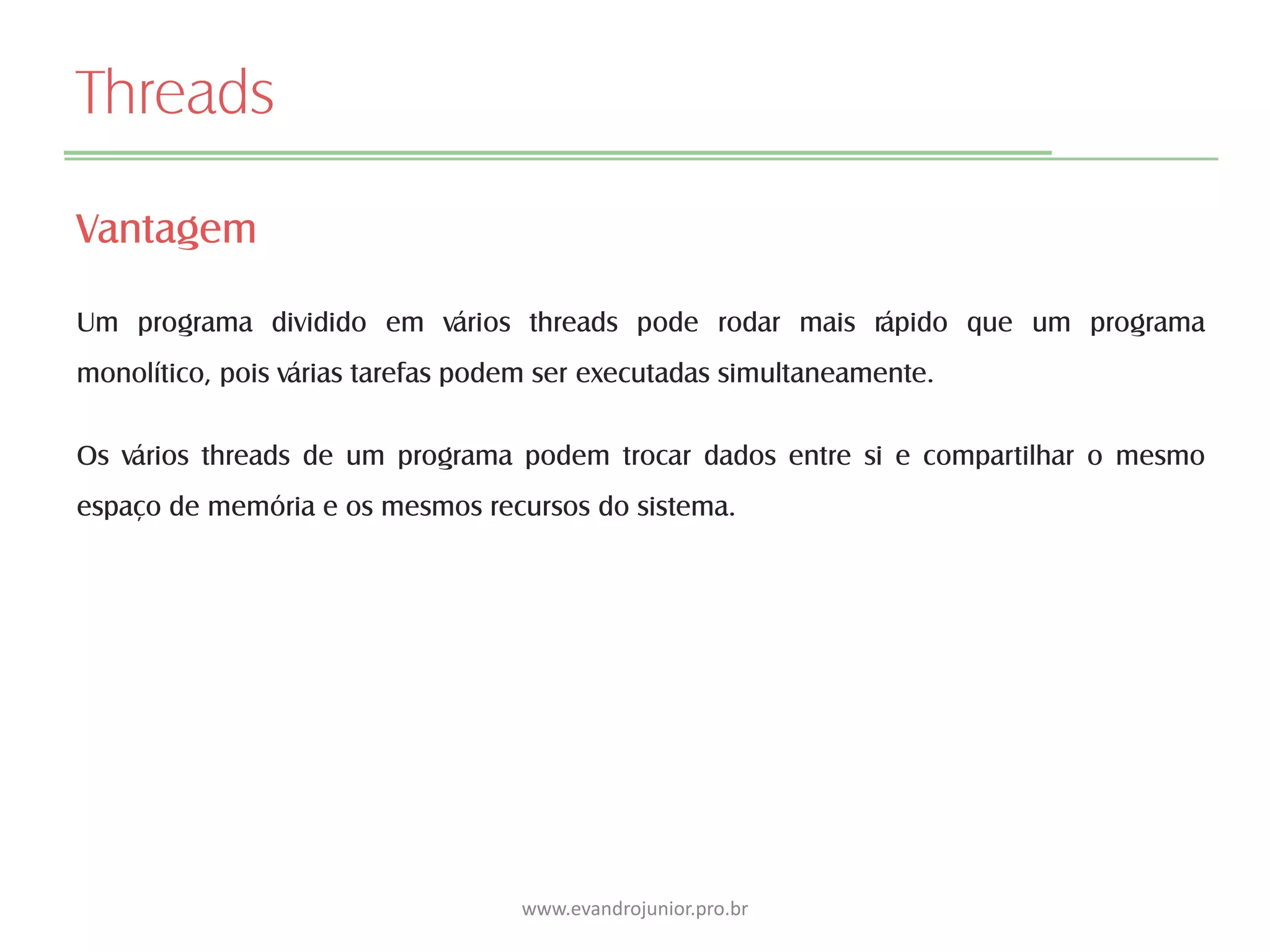 Threads
Vantagem
Um programa dividido em vários threads pode rodar mais rápido que um programa
monolítico, pois várias tarefas podem ser executadas simultaneamente.
Os vários threads de um programa podem trocar dados entre si e compartilhar o mesmo
espaço de memória e os mesmos recursos do sistema.
www.evandrojunior.pro.br
 