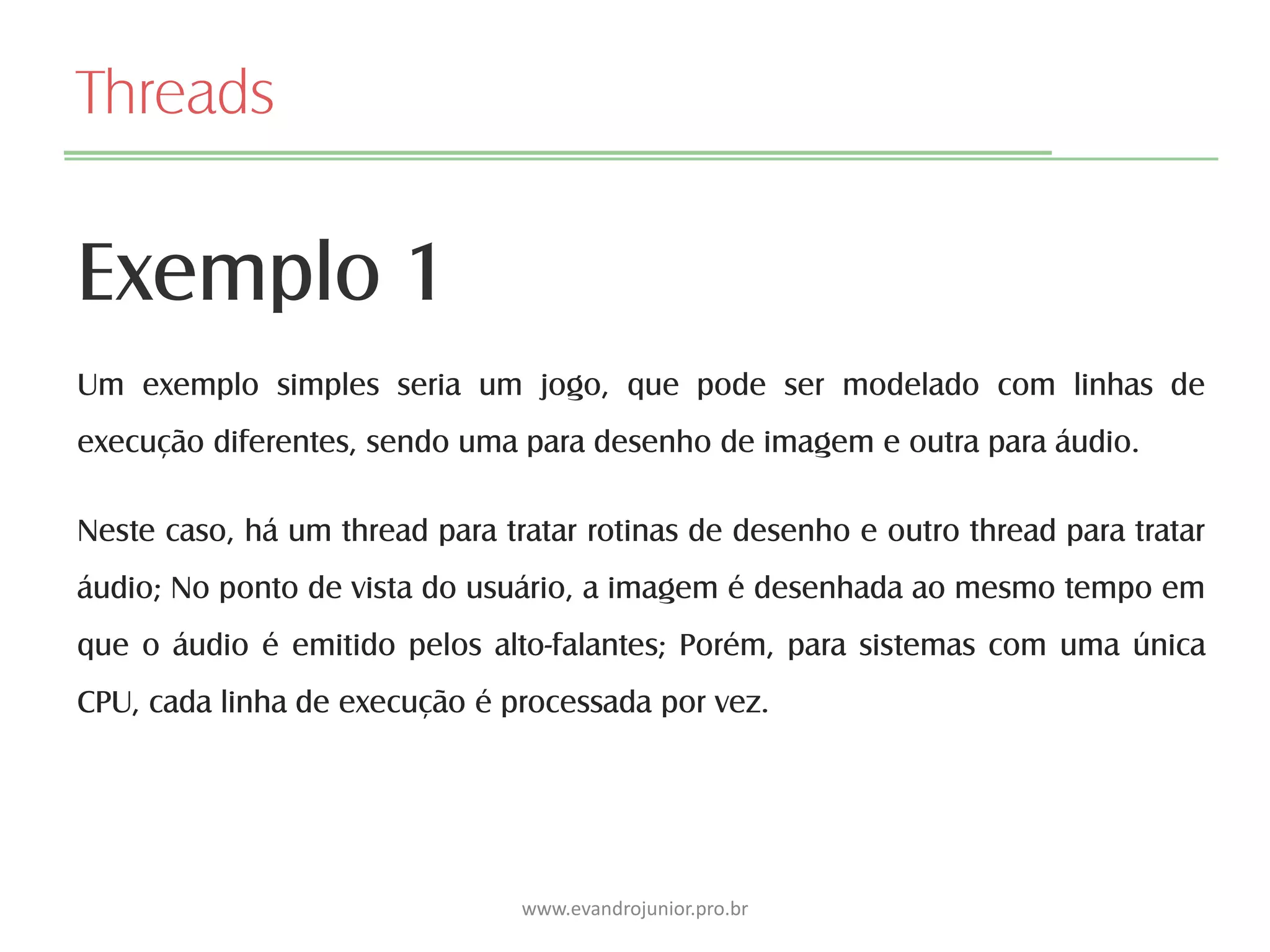 Threads
Exemplo 1
www.evandrojunior.pro.br
Um exemplo simples seria um jogo, que pode ser modelado com linhas de
execução diferentes, sendo uma para desenho de imagem e outra para áudio.
Neste caso, há um thread para tratar rotinas de desenho e outro thread para tratar
áudio; No ponto de vista do usuário, a imagem é desenhada ao mesmo tempo em
que o áudio é emitido pelos alto-falantes; Porém, para sistemas com uma única
CPU, cada linha de execução é processada por vez.
 