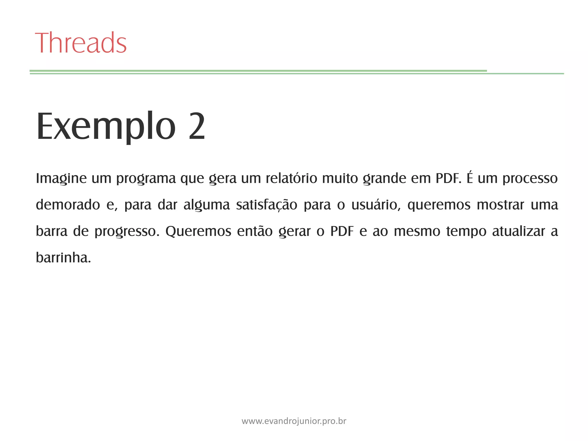 Threads
Exemplo 2
www.evandrojunior.pro.br
Imagine um programa que gera um relatório muito grande em PDF. É um processo
demorado e, para dar alguma satisfação para o usuário, queremos mostrar uma
barra de progresso. Queremos então gerar o PDF e ao mesmo tempo atualizar a
barrinha.
 