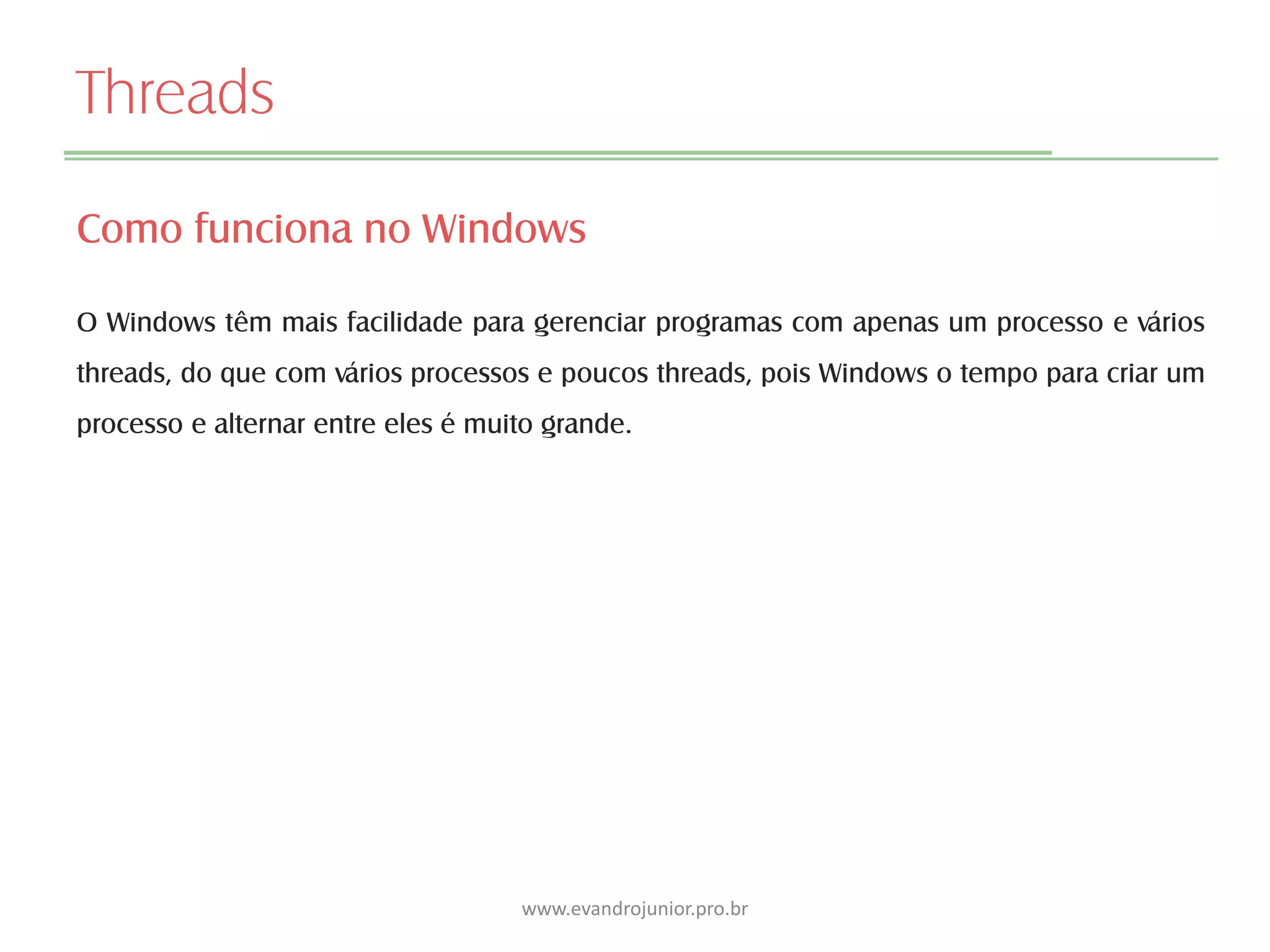 Threads
Como funciona no Windows
O Windows têm mais facilidade para gerenciar programas com apenas um processo e vários
threads, do que com vários processos e poucos threads, pois Windows o tempo para criar um
processo e alternar entre eles é muito grande.
www.evandrojunior.pro.br
 