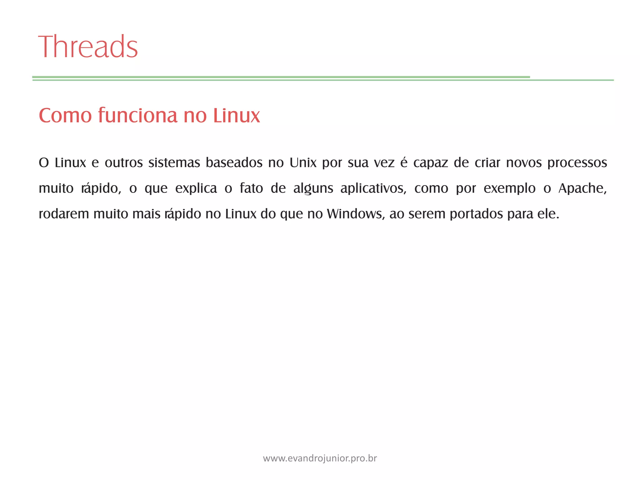Threads
Como funciona no Linux
O Linux e outros sistemas baseados no Unix por sua vez é capaz de criar novos processos
muito rápido, o que explica o fato de alguns aplicativos, como por exemplo o Apache,
rodarem muito mais rápido no Linux do que no Windows, ao serem portados para ele.
www.evandrojunior.pro.br
 