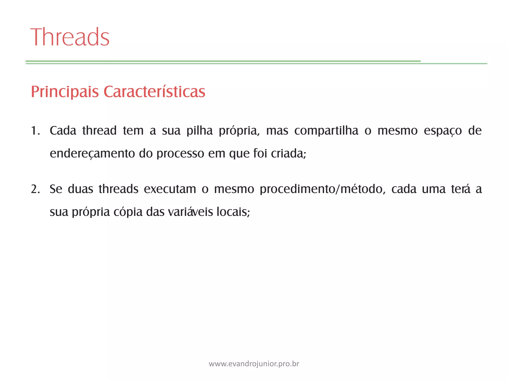 Threads
Principais Características
1. Cada thread tem a sua pilha própria, mas compartilha o mesmo espaço de
endereçamento do processo em que foi criada;
2. Se duas threads executam o mesmo procedimento/método, cada uma terá a
sua própria cópia das variáveis locais;
www.evandrojunior.pro.br
 