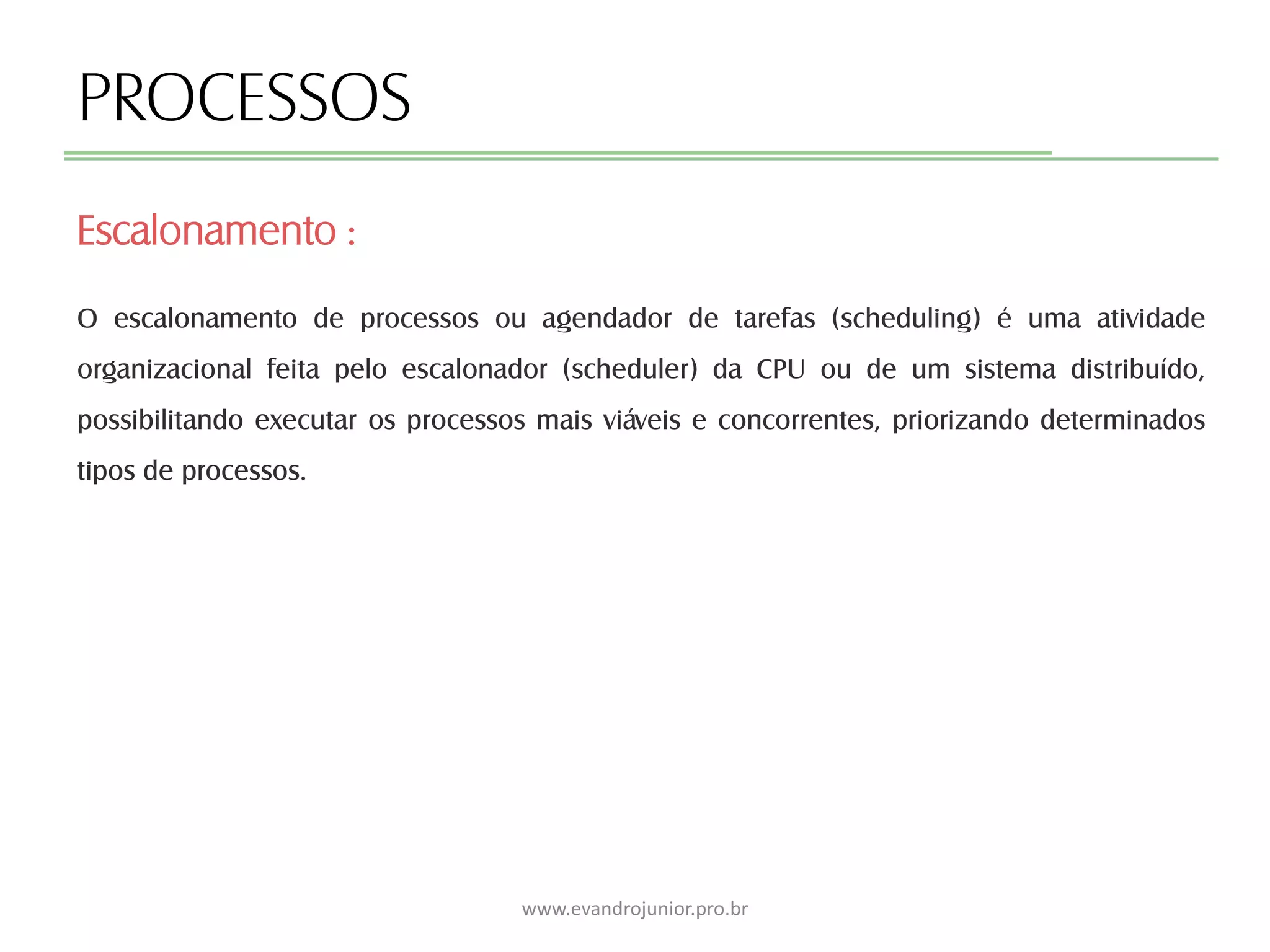 PROCESSOS
O escalonamento de processos ou agendador de tarefas (scheduling) é uma atividade
organizacional feita pelo escalonador (scheduler) da CPU ou de um sistema distribuído,
possibilitando executar os processos mais viáveis e concorrentes, priorizando determinados
tipos de processos.
Escalonamento :
www.evandrojunior.pro.br
 