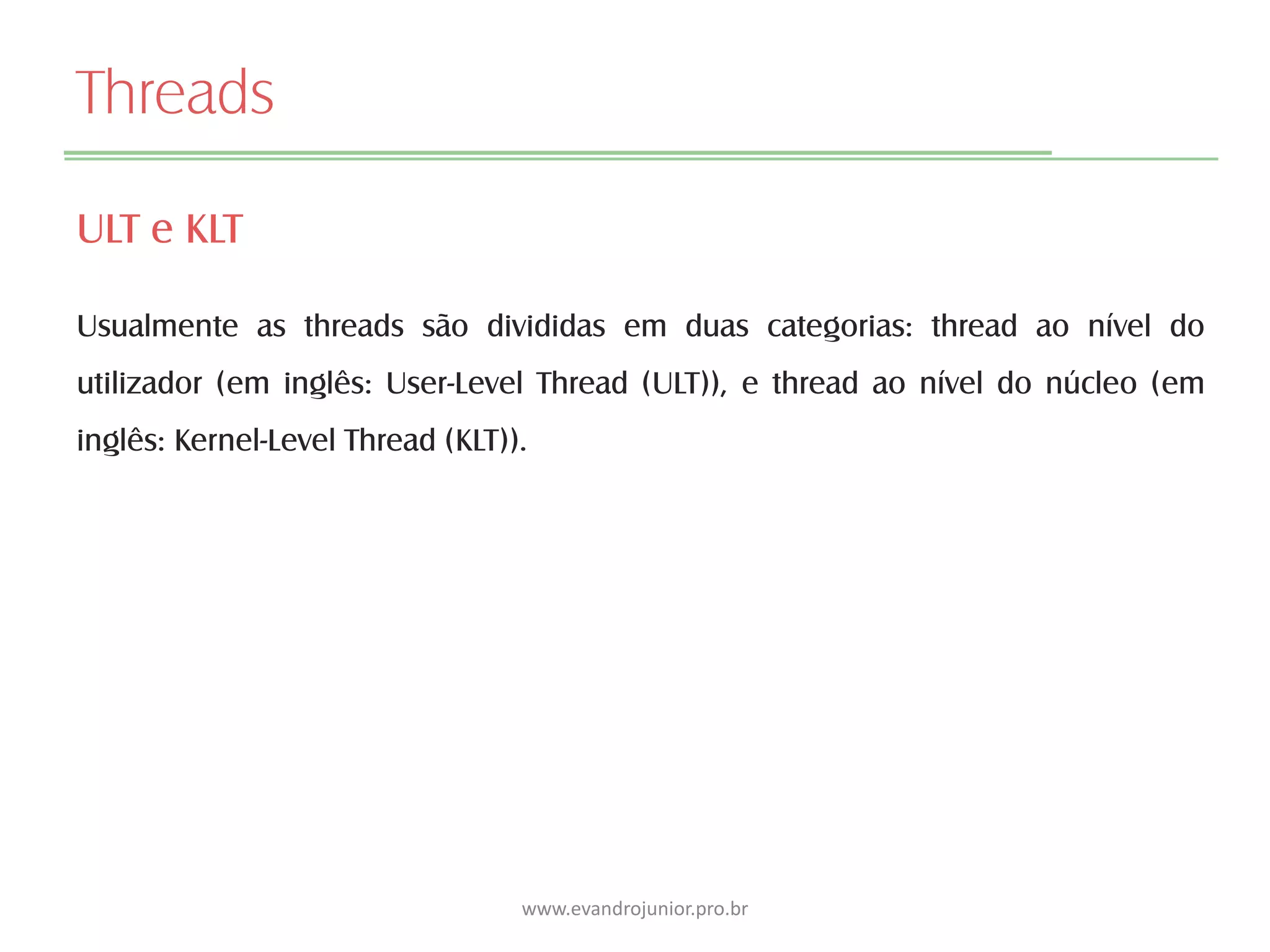 Threads
ULT e KLT
Usualmente as threads são divididas em duas categorias: thread ao nível do
utilizador (em inglês: User-Level Thread (ULT)), e thread ao nível do núcleo (em
inglês: Kernel-Level Thread (KLT)).
www.evandrojunior.pro.br
 
