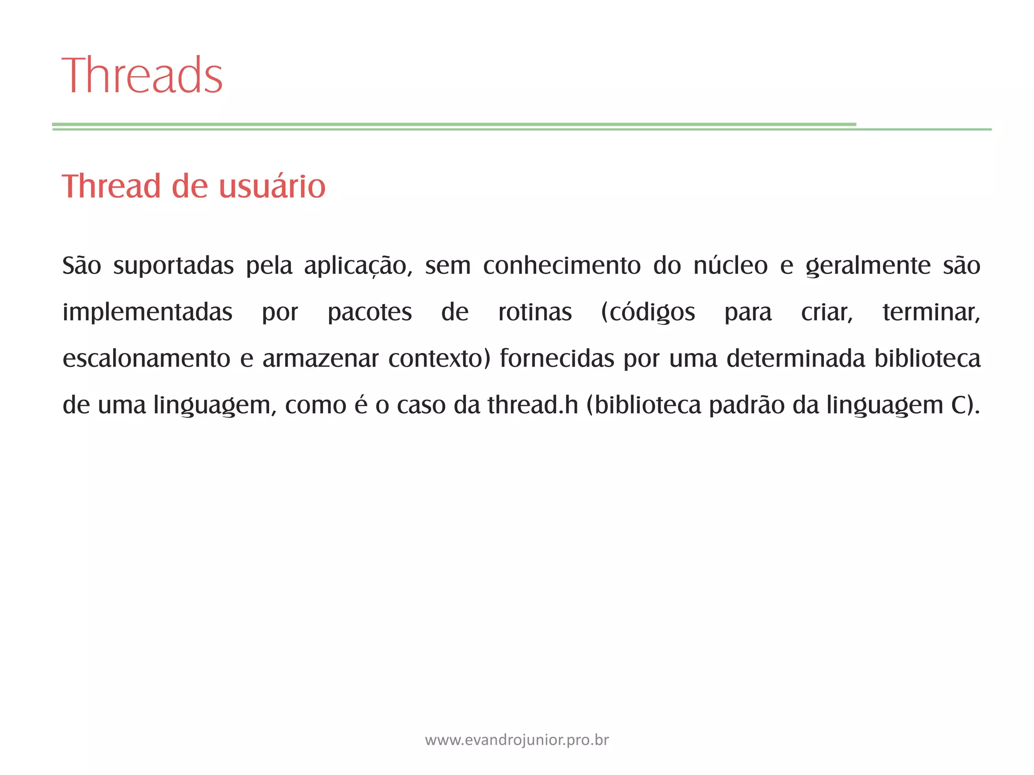 Threads
Thread de usuário
São suportadas pela aplicação, sem conhecimento do núcleo e geralmente são
implementadas por pacotes de rotinas (códigos para criar, terminar,
escalonamento e armazenar contexto) fornecidas por uma determinada biblioteca
de uma linguagem, como é o caso da thread.h (biblioteca padrão da linguagem C).
www.evandrojunior.pro.br
 
