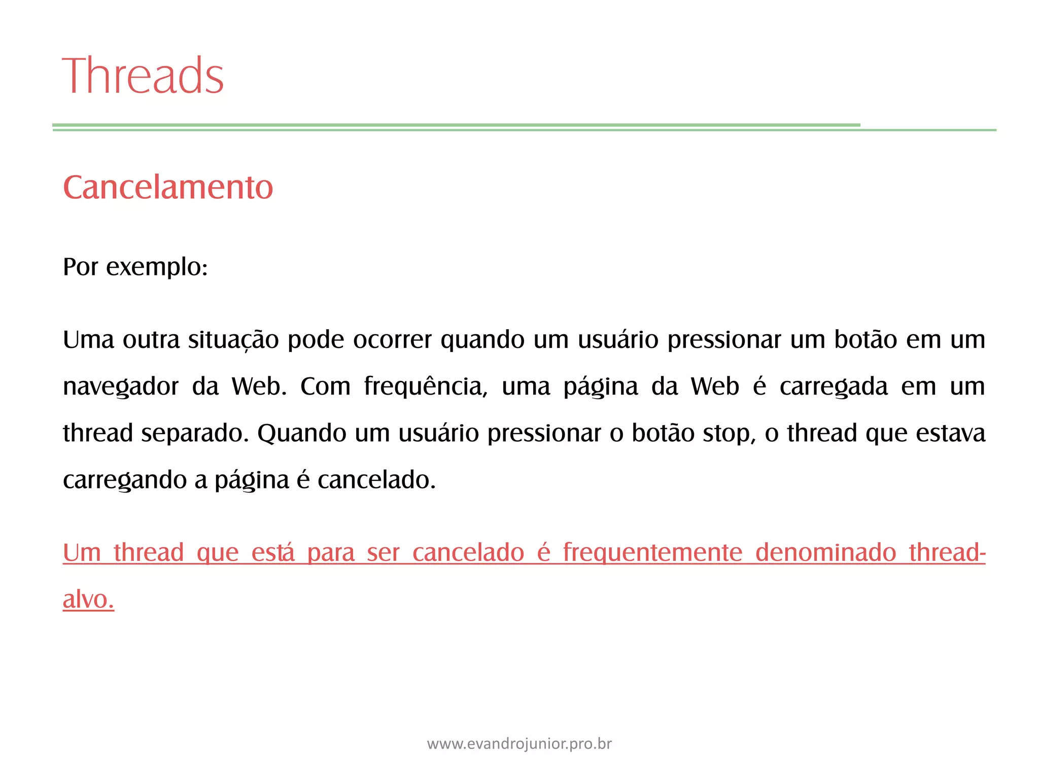 Threads
Cancelamento
Por exemplo:
Uma outra situação pode ocorrer quando um usuário pressionar um botão em um
navegador da Web. Com frequência, uma página da Web é carregada em um
thread separado. Quando um usuário pressionar o botão stop, o thread que estava
carregando a página é cancelado.
Um thread que está para ser cancelado é frequentemente denominado thread-
alvo.
www.evandrojunior.pro.br
 