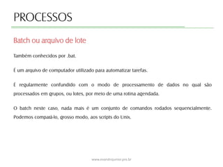 PROCESSOS
Também conhecidos por .bat.
É um arquivo de computador utilizado para automatizar tarefas.
É regularmente confundido com o modo de processamento de dados no qual são
processados em grupos, ou lotes, por meio de uma rotina agendada.
O batch neste caso, nada mais é um conjunto de comandos rodados sequencialmente.
Podemos compará-lo, grosso modo, aos scripts do Unix.
Batch ou arquivo de lote
www.evandrojunior.pro.br
 