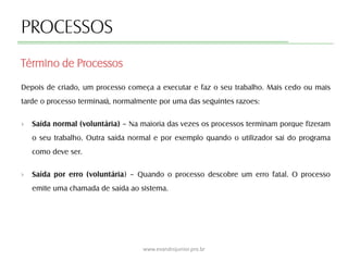 PROCESSOS
Depois de criado, um processo começa a executar e faz o seu trabalho. Mais cedo ou mais
tarde o processo terminará, normalmente por uma das seguintes razoes:
› Saída normal (voluntária) – Na maioria das vezes os processos terminam porque fizeram
o seu trabalho. Outra saída normal e por exemplo quando o utilizador sai do programa
como deve ser.
› Saída por erro (voluntária) – Quando o processo descobre um erro fatal. O processo
emite uma chamada de saída ao sistema.
Término de Processos
www.evandrojunior.pro.br
 