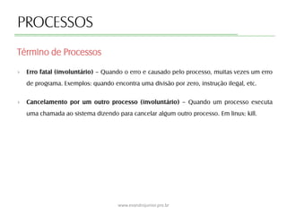 PROCESSOS
› Erro fatal (involuntário) – Quando o erro e causado pelo processo, muitas vezes um erro
de programa. Exemplos: quando encontra uma divisão por zero, instrução ilegal, etc.
› Cancelamento por um outro processo (involuntário) – Quando um processo executa
uma chamada ao sistema dizendo para cancelar algum outro processo. Em linux: kill.
Término de Processos
www.evandrojunior.pro.br
 