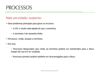 PROCESSOS
Mais um estado: suspenso
www.evandrojunior.pro.br
• Dois problemas principais para gerar os recursos:
-› A CPU é muito mais rápida do que a memória;
-› A memória é de tamanho finito.
• Precisa-se, então, poupar a memória.
• Por isso:
-› Processos bloqueados que estão na memória podem ser transferidos para o disco
(swap) até sua E/S ser acabada.
-› Processos prontos podem também ser descarregados para o disco.
 