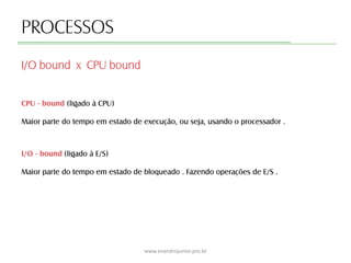 PROCESSOS
CPU - bound (ligado à CPU)
Maior parte do tempo em estado de execução, ou seja, usando o processador .
I/O bound x CPU bound
www.evandrojunior.pro.br
I/O - bound (ligado à E/S)
Maior parte do tempo em estado de bloqueado . Fazendo operações de E/S .
 