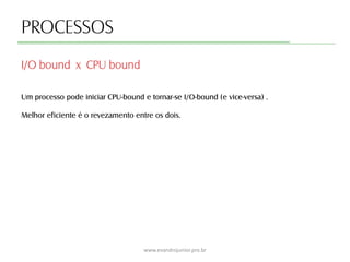 PROCESSOS
Um processo pode iniciar CPU-bound e tornar-se I/O-bound (e vice-versa) .
Melhor eficiente é o revezamento entre os dois.
I/O bound x CPU bound
www.evandrojunior.pro.br
 