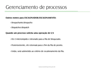 Gerenciamento de processos
Outros nomes para ESCALONADOR/ESCALONAMENTO:
› Despachante/despacho
› Dispatcher/dispatch
Quando um processo solicita uma operação de E/S
› Ele é interrompido e desviado para a fila de bloqueado.
› Posteriormente, ele retornará para o fim da fila de pronto.
› Então, será submetido ao critério de escalonamento da fila.
www.evandrojunior.pro.br
 