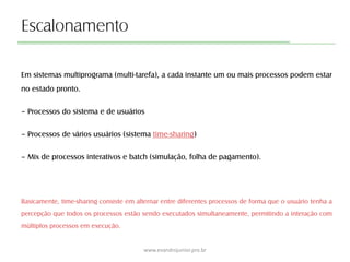 Escalonamento
Em sistemas multiprograma (multi-tarefa), a cada instante um ou mais processos podem estar
no estado pronto.
– Processos do sistema e de usuários
– Processos de vários usuários (sistema time-sharing)
– Mix de processos interativos e batch (simulação, folha de pagamento).
Basicamente, time-sharing consiste em alternar entre diferentes processos de forma que o usuário tenha a
percepção que todos os processos estão sendo executados simultaneamente, permitindo a interação com
múltiplos processos em execução.
www.evandrojunior.pro.br
 