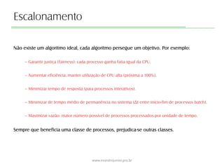 Escalonamento
Não existe um algoritmo ideal, cada algoritmo persegue um objetivo. Por exemplo:
– Garantir justiça (fairness): cada processo ganha fatia igual da CPU.
– Aumentar eficiência: manter utilização de CPU alta (próxima a 100%).
– Minimizar tempo de resposta (para processos interativos).
– Minimizar de tempo médio de permanência no sistema (Δt entre início-fim de processos batch).
– Maximizar vazão: maior número possível de processos processados por unidade de tempo.
Sempre que beneficia uma classe de processos, prejudica-se outras classes.
www.evandrojunior.pro.br
 