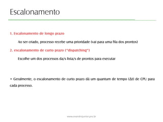 Escalonamento
1. Escalonamento de longo prazo
Ao ser criado, processo recebe uma prioridade (vai para uma fila dos prontos)
2. escalonamento de curto prazo (“dispatching”)
Escolhe um dos processos da/s lista/s de prontos para executar
• Geralmente, o escalonamento de curto prazo dá um quantum de tempo (Δt) de CPU para
cada processo.
www.evandrojunior.pro.br
 