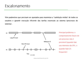 Escalonamento
Têm parâmetros que precisam ser ajustados para maximizar a “satisfação média” de todos os
usuários e garantir execução eficiente das tarefas essenciais ao sistema (processos do
sistema) .
www.evandrojunior.pro.br
Principal problema: o
comportamento futuro de
um processo não é
previsível (quando fará
uso intensivo da CPU, e
quando fará E/S
frequente)
 