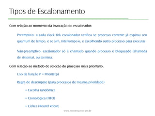 Tipos de Escalonamento
Com relação ao momento da invocação do escalonador:
Preemptivo: a cada clock tick escalonador verifica se processo corrente já expirou seu
quantum de tempo, e se sim, interrompe-o, e escolhendo outro processo para executar
Não-preemptivo: escalonador só é chamado quando processo é bloqueado (chamada
de sistema), ou termina.
Com relação ao método de seleção do processo mais prioritário:
Uso da função P = Priority(p)
Regra de desempate (para processos de mesma prioridade)
• Escolha randômica
• Cronológica (FIFO)
• Cíclica (Round Robin)
www.evandrojunior.pro.br
 