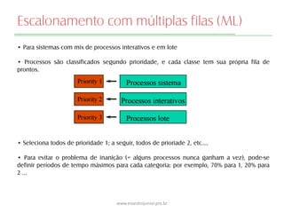 Escalonamento com múltiplas filas (ML)
• Para sistemas com mix de processos interativos e em lote
• Processos são classificados segundo prioridade, e cada classe tem sua própria fila de
prontos.
• Seleciona todos de prioridade 1; a seguir, todos de prioriade 2, etc.…
• Para evitar o problema de inanição (= alguns processos nunca ganham a vez), pode-se
definir períodos de tempo máximos para cada categoria: por exemplo, 70% para 1, 20% para
2 …
www.evandrojunior.pro.br
 