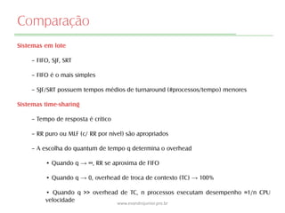 Comparação
Sistemas em lote
– FIFO, SJF, SRT
– FIFO é o mais simples
– SJF/SRT possuem tempos médios de turnaround (#processos/tempo) menores
Sistemas time-sharing
– Tempo de resposta é crítico
– RR puro ou MLF (c/ RR por nível) são apropriados
– A escolha do quantum de tempo q determina o overhead
• Quando q → ∞, RR se aproxima de FIFO
• Quando q → 0, overhead de troca de contexto (TC) → 100%
• Quando q >> overhead de TC, n processos executam desempenho ≈1/n CPU
velocidade www.evandrojunior.pro.br
 