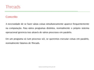 Threads
Conceito
A necessidade de se fazer várias coisas simultaneamente aparece frequentemente
na computação. Para vários programas distintos, normalmente o próprio sistema
operacional gerencia isso através de vários processos em paralelo.
Em um programa só (um processo só), se queremos executar coisas em paralelo,
normalmente falamos de Threads.
www.evandrojunior.pro.br
 