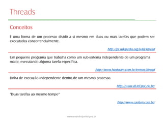 Threads
Conceitos
É uma forma de um processo dividir a si mesmo em duas ou mais tarefas que podem ser
executadas concorrencialmente.
http://pt.wikipedia.org/wiki/Thread
Um pequeno programa que trabalha como um sub-sistema independente de um programa
maior, executando alguma tarefa específica.
http://www.hardware.com.br/termos/thread
Linha de execução independente dentro de um mesmo processo.
http://www-di.inf.puc-rio.br/
"Duas tarefas ao mesmo tempo“
http://www.caelum.com.br/
www.evandrojunior.pro.br
 