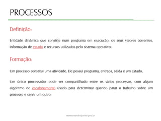 PROCESSOS
Entidade dinâmica que consiste num programa em execução, os seus valores correntes,
informação de estado e recursos utilizados pelo sistema operativo.
Formação:
Um processo constitui uma atividade. Ele possui programa, entrada, saída e um estado.
Um único processador pode ser compartilhado entre os vários processos, com algum
algoritmo de escalonamento usado para determinar quando parar o trabalho sobre um
processo e servir um outro;
Definição:
www.evandrojunior.pro.br
 