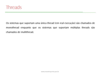 Threads
Os sistemas que suportam uma única thread (em real execução) são chamados de
monothread enquanto que os sistemas que suportam múltiplas threads são
chamados de multithread.
www.evandrojunior.pro.br
 