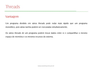 Threads
Vantagem
Um programa dividido em vários threads pode rodar mais rápido que um programa
monolítico, pois várias tarefas podem ser executadas simultaneamente.
Os vários threads de um programa podem trocar dados entre si e compartilhar o mesmo
espaço de memória e os mesmos recursos do sistema.
www.evandrojunior.pro.br
 