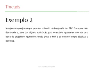 Threads
Exemplo 2
www.evandrojunior.pro.br
Imagine um programa que gera um relatório muito grande em PDF. É um processo
demorado e, para dar alguma satisfação para o usuário, queremos mostrar uma
barra de progresso. Queremos então gerar o PDF e ao mesmo tempo atualizar a
barrinha.
 