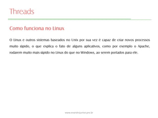 Threads
Como funciona no Linux
O Linux e outros sistemas baseados no Unix por sua vez é capaz de criar novos processos
muito rápido, o que explica o fato de alguns aplicativos, como por exemplo o Apache,
rodarem muito mais rápido no Linux do que no Windows, ao serem portados para ele.
www.evandrojunior.pro.br
 
