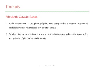 Threads
Principais Características
1. Cada thread tem a sua pilha própria, mas compartilha o mesmo espaço de
endereçamento do processo em que foi criada;
2. Se duas threads executam o mesmo procedimento/método, cada uma terá a
sua própria cópia das variáveis locais;
www.evandrojunior.pro.br
 