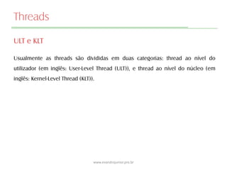 Threads
ULT e KLT
Usualmente as threads são divididas em duas categorias: thread ao nível do
utilizador (em inglês: User-Level Thread (ULT)), e thread ao nível do núcleo (em
inglês: Kernel-Level Thread (KLT)).
www.evandrojunior.pro.br
 