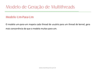 Modelo de Geração de Multithreads
Modelo Um-Para-Um
O modelo um-para-um mapeia cada thread de usuário para um thread de kernel, gera
mais concorrência do que o modelo muitos-para-um.
www.evandrojunior.pro.br
 
