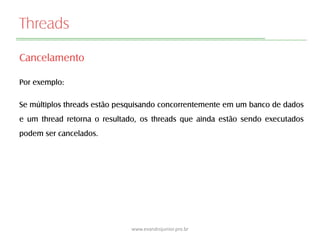 Threads
Cancelamento
Por exemplo:
Se múltiplos threads estão pesquisando concorrentemente em um banco de dados
e um thread retorna o resultado, os threads que ainda estão sendo executados
podem ser cancelados.
www.evandrojunior.pro.br
 