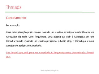 Threads
Cancelamento
Por exemplo:
Uma outra situação pode ocorrer quando um usuário pressionar um botão em um
navegador da Web. Com frequência, uma página da Web é carregada em um
thread separado. Quando um usuário pressionar o botão stop, o thread que estava
carregando a página é cancelado.
Um thread que está para ser cancelado é frequentemente denominado thread-
alvo.
www.evandrojunior.pro.br
 
