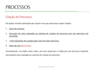 PROCESSOS
Há quatro eventos principais que fazem com que processos sejam criados:
1. Inicio do sistema.
2. Execução de uma chamada ao sistema de criação de processo por um processo em
execução.
3. Uma requisição do usuário para criar um novo processo.
4. Inicio de um Job em lote.
Tecnicamente, em todos estes casos, um novo processo e criado por um processo existente
executando uma chamada ao sistema de criação de processo.
Criação de Processos
www.evandrojunior.pro.br
 
