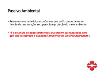 Passivo Ambiental
• Representa os benefícios econômicos que serão renunciados em
função da preservação, recuperação e proteção do meio ambiente.
• “É o acumulo de danos ambientais que devem ser reparados para
que seja restaurada a qualidade ambiental de um área degradada”.
 