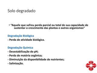 Solo degradado
• “Aquele que sofreu perda parcial ou total de sua capacidade de
sustentar o crescimento das plantas e outros organismos”
Degradação Biológica
- Perda de atividade biológica.
Degradação Química
- Desestabilização do pH;
- Perda de matéria orgânica;
- Diminuição da disponibilidade de nutrientes;
- Salinização.
 